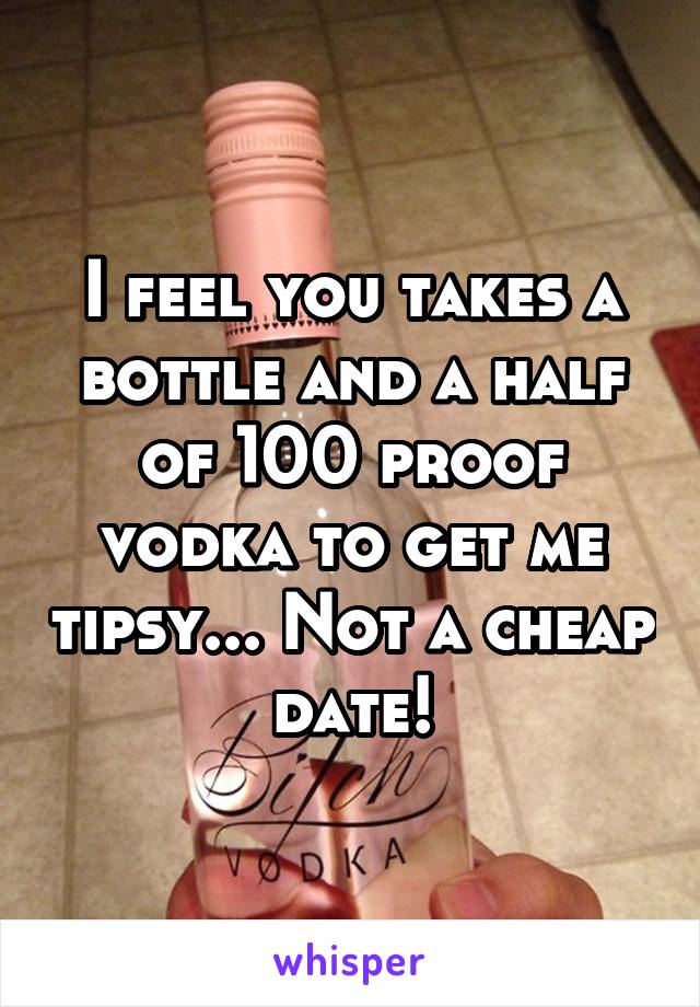 I feel you takes a bottle and a half of 100 proof vodka to get me tipsy... Not a cheap date!