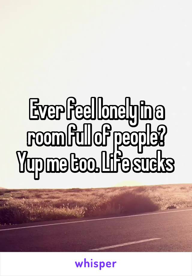 Ever feel lonely in a room full of people? Yup me too. Life sucks 