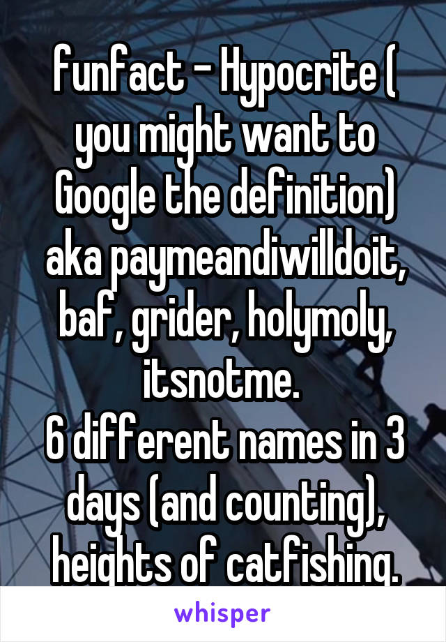  funfact - Hypocrite ( you might want to Google the definition) aka paymeandiwilldoit, baf, grider, holymoly, itsnotme. 
6 different names in 3 days (and counting), heights of catfishing.