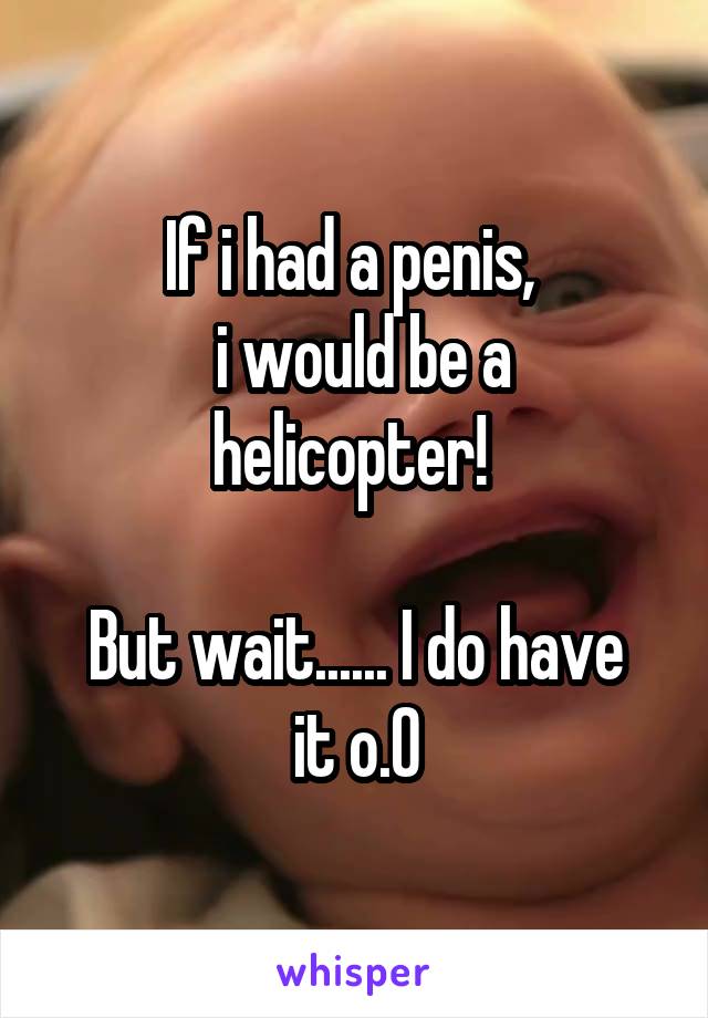 If i had a penis, 
 i would be a helicopter! 

But wait...... I do have it o.O