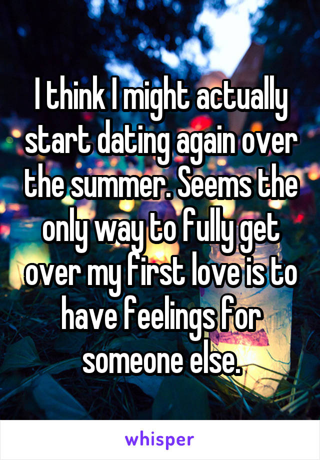 I think I might actually start dating again over the summer. Seems the only way to fully get over my first love is to have feelings for someone else.