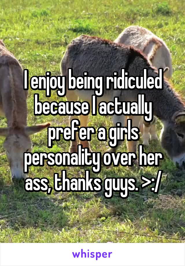 I enjoy being ridiculed because I actually prefer a girls personality over her ass, thanks guys. >:/