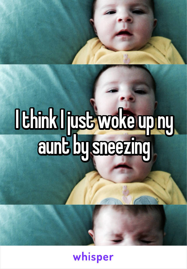 I think I just woke up ny aunt by sneezing