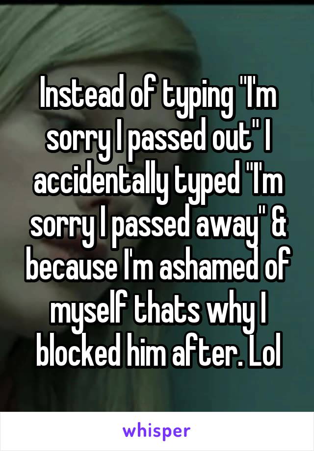 Instead of typing "I'm sorry I passed out" I accidentally typed "I'm sorry I passed away" & because I'm ashamed of myself thats why I blocked him after. Lol