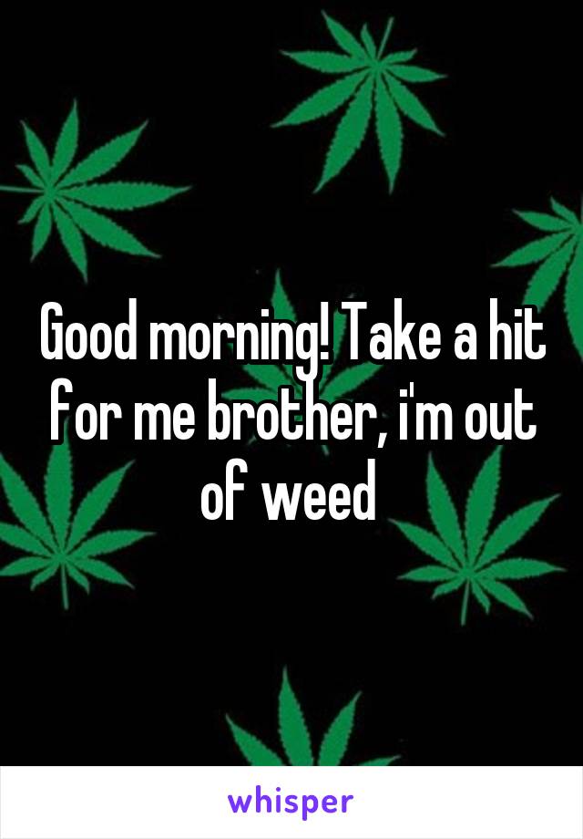 Good morning! Take a hit for me brother, i'm out of weed 