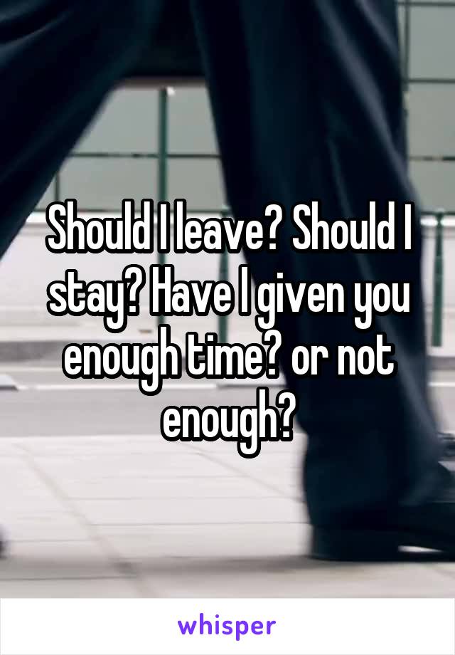 Should I leave? Should I stay? Have I given you enough time? or not enough?