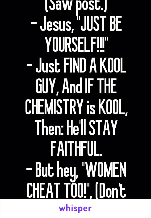 (Saw post.)
- Jesus, "JUST BE YOURSELF!!!"
- Just FIND A KOOL GUY, And IF THE CHEMISTRY is KOOL, Then: He'll STAY FAITHFUL.
- But hey, "WOMEN CHEAT TOO!", (Don't forget.)