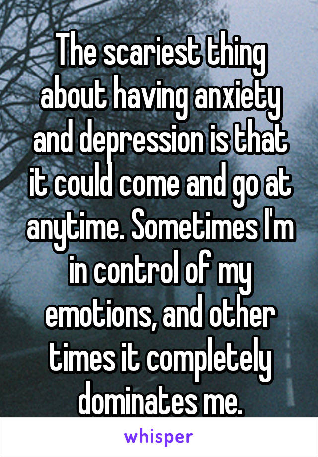 The scariest thing about having anxiety and depression is that it could come and go at anytime. Sometimes I'm in control of my emotions, and other times it completely dominates me.