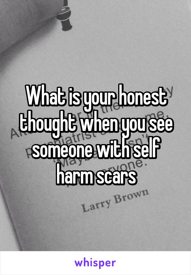 What is your honest thought when you see someone with self harm scars