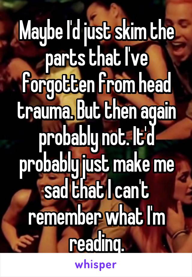 Maybe I'd just skim the parts that I've forgotten from head trauma. But then again probably not. It'd probably just make me sad that I can't remember what I'm reading.