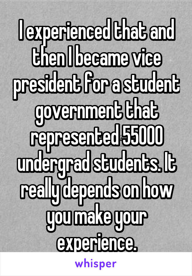 I experienced that and then I became vice president for a student government that represented 55000 undergrad students. It really depends on how you make your experience.