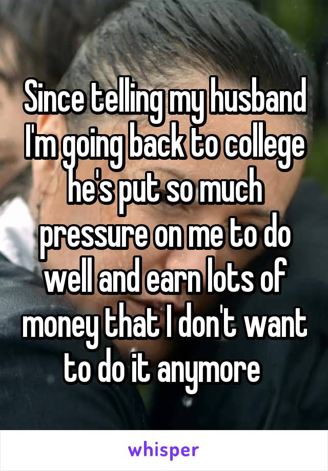 Since telling my husband I'm going back to college he's put so much pressure on me to do well and earn lots of money that I don't want to do it anymore 