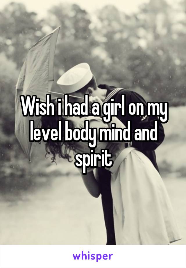 Wish i had a girl on my level body mind and spirit