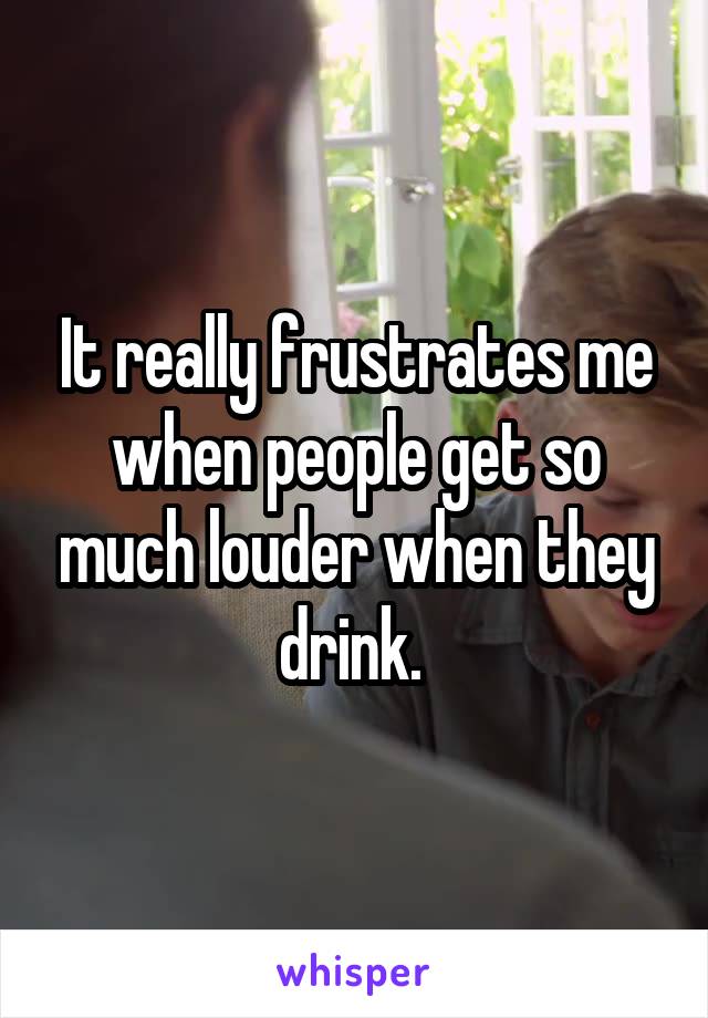 It really frustrates me when people get so much louder when they drink. 