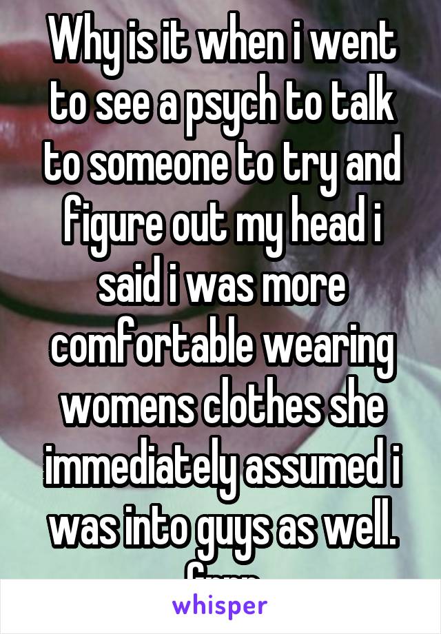 Why is it when i went to see a psych to talk to someone to try and figure out my head i said i was more comfortable wearing womens clothes she immediately assumed i was into guys as well. Grrr