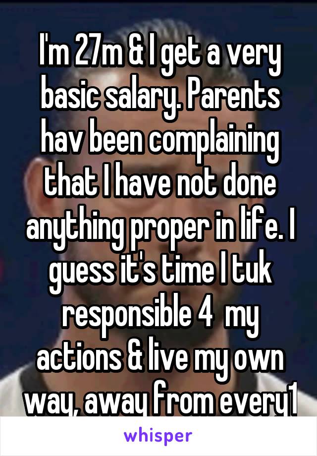 I'm 27m & I get a very basic salary. Parents hav been complaining that I have not done anything proper in life. I guess it's time I tuk responsible 4  my actions & live my own way, away from every1