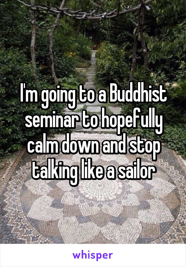 I'm going to a Buddhist seminar to hopefully calm down and stop talking like a sailor