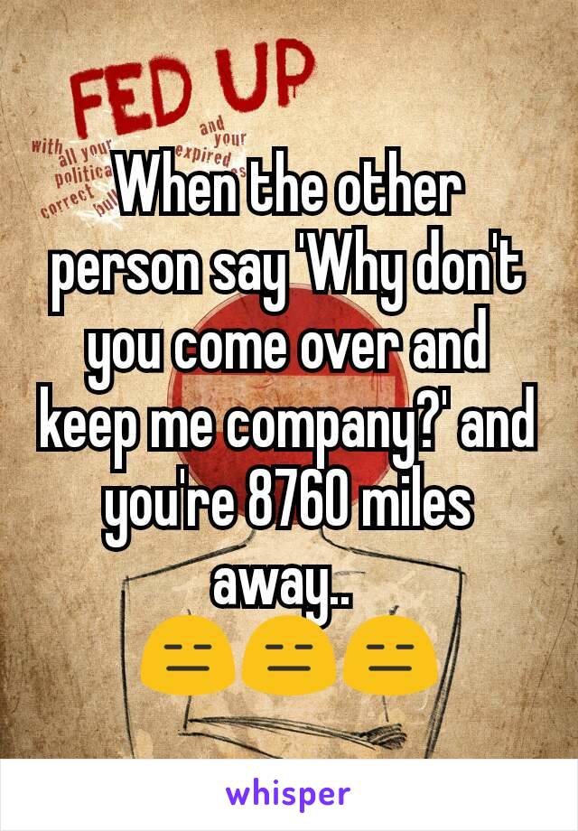 When the other person say 'Why don't you come over and keep me company?' and you're 8760 miles away.. 
😑😑😑