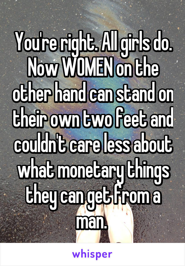 You're right. All girls do. Now WOMEN on the other hand can stand on their own two feet and couldn't care less about what monetary things they can get from a man. 