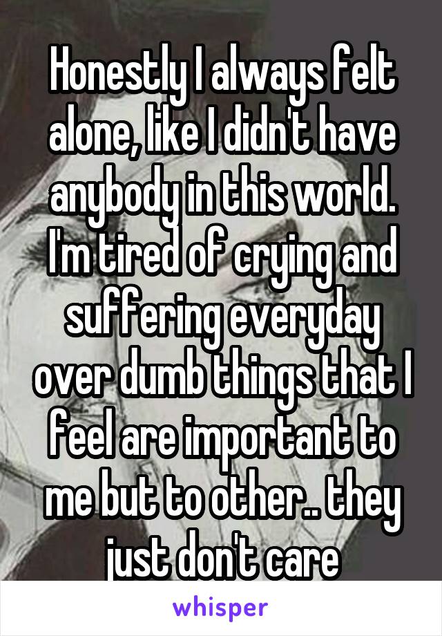 Honestly I always felt alone, like I didn't have anybody in this world. I'm tired of crying and suffering everyday over dumb things that I feel are important to me but to other.. they just don't care