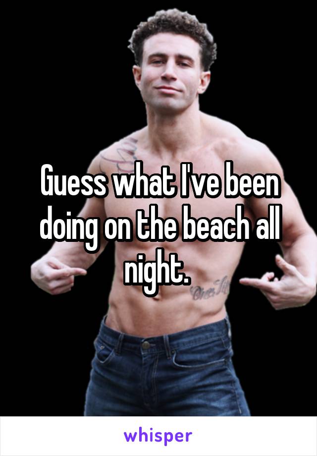 Guess what I've been doing on the beach all night. 