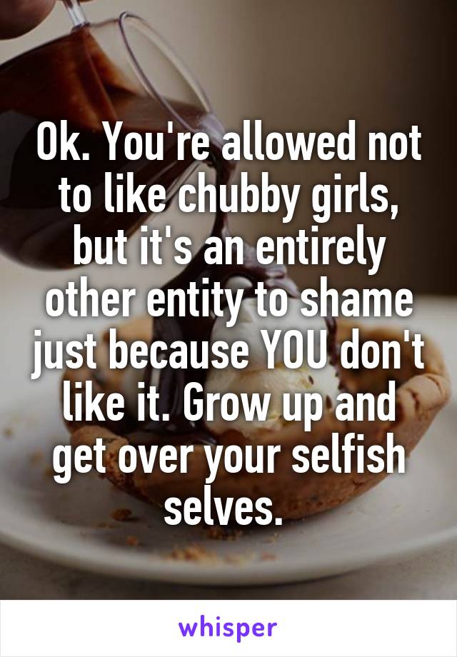 Ok. You're allowed not to like chubby girls, but it's an entirely other entity to shame just because YOU don't like it. Grow up and get over your selfish selves. 