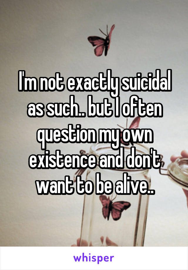 I'm not exactly suicidal as such.. but I often question my own existence and don't want to be alive..