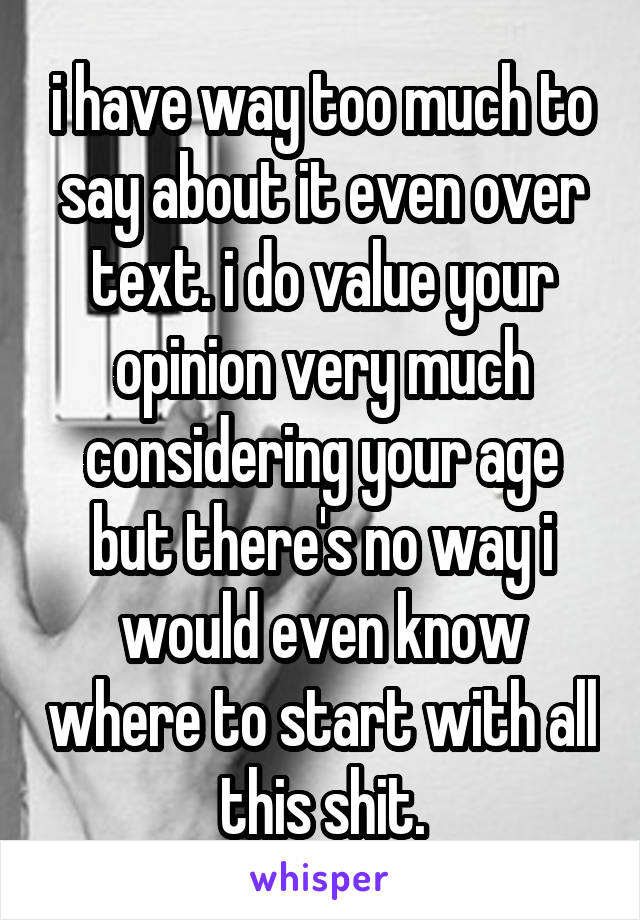 i have way too much to say about it even over text. i do value your opinion very much considering your age but there's no way i would even know where to start with all this shit.