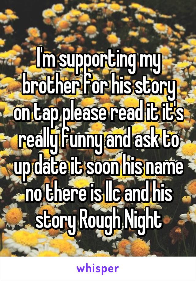 I'm supporting my brother for his story on tap please read it it's really funny and ask to up date it soon his name no there is llc and his story Rough Night