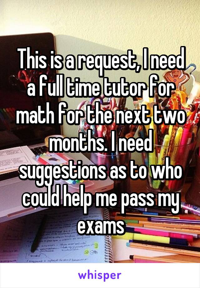 This is a request, I need a full time tutor for math for the next two months. I need suggestions as to who could help me pass my exams