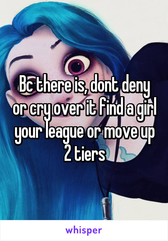 Bc there is, dont deny or cry over it find a girl your league or move up 2 tiers