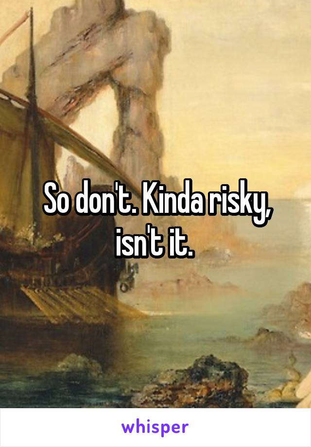 So don't. Kinda risky, isn't it. 