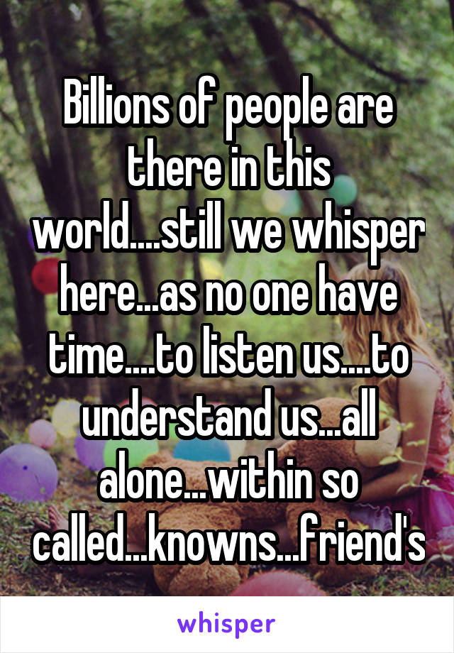 Billions of people are there in this world....still we whisper here...as no one have time....to listen us....to understand us...all alone...within so called...knowns...friend's