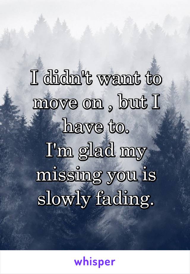 I didn't want to move on , but I have to.
I'm glad my missing you is slowly fading.