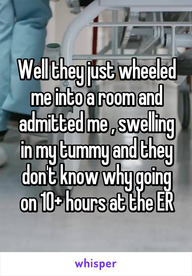 Well they just wheeled me into a room and admitted me , swelling in my tummy and they don't know why going on 10+ hours at the ER