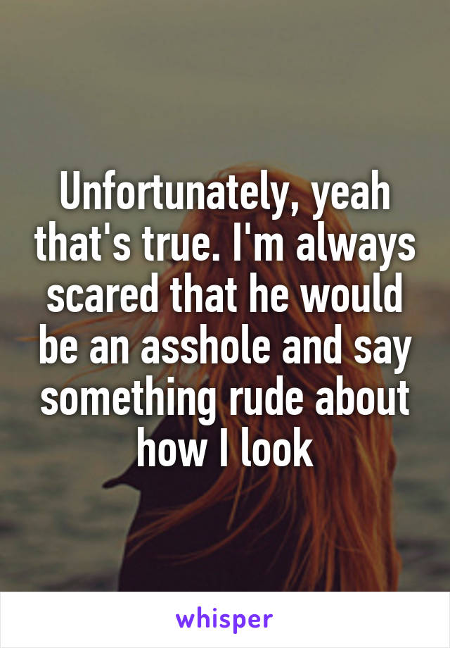 Unfortunately, yeah that's true. I'm always scared that he would be an asshole and say something rude about how I look