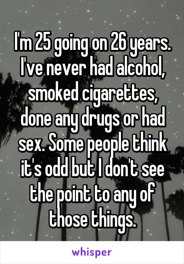 I'm 25 going on 26 years. I've never had alcohol, smoked cigarettes, done any drugs or had sex. Some people think it's odd but I don't see the point to any of those things.