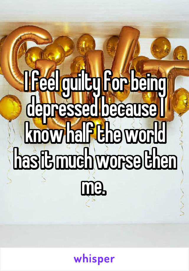 I feel guilty for being depressed because I know half the world has it much worse then me. 