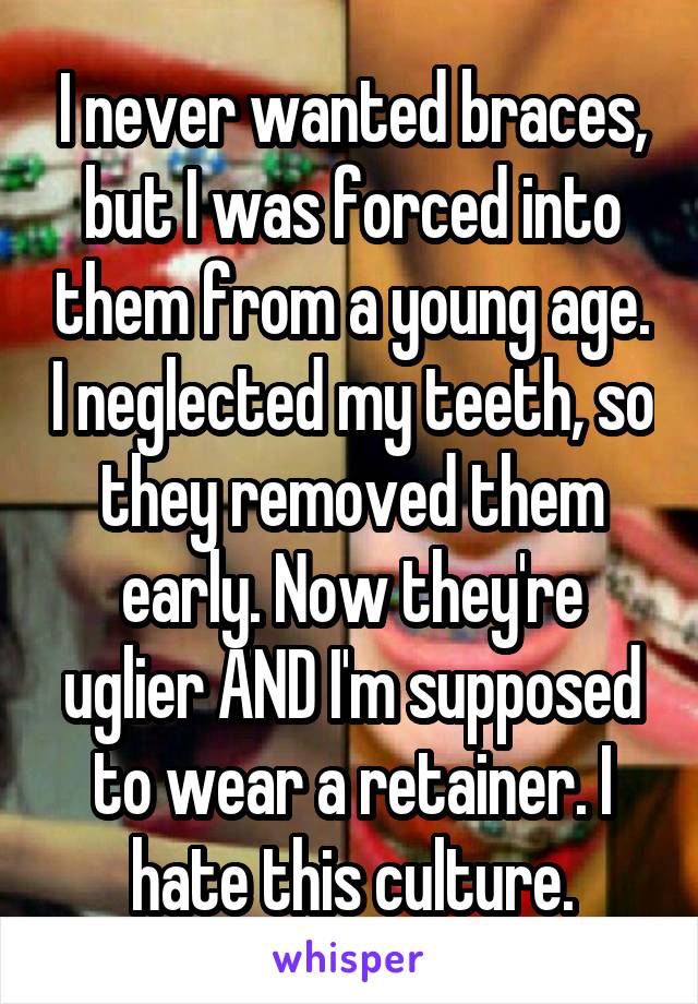 I never wanted braces, but I was forced into them from a young age. I neglected my teeth, so they removed them early. Now they're uglier AND I'm supposed to wear a retainer. I hate this culture.