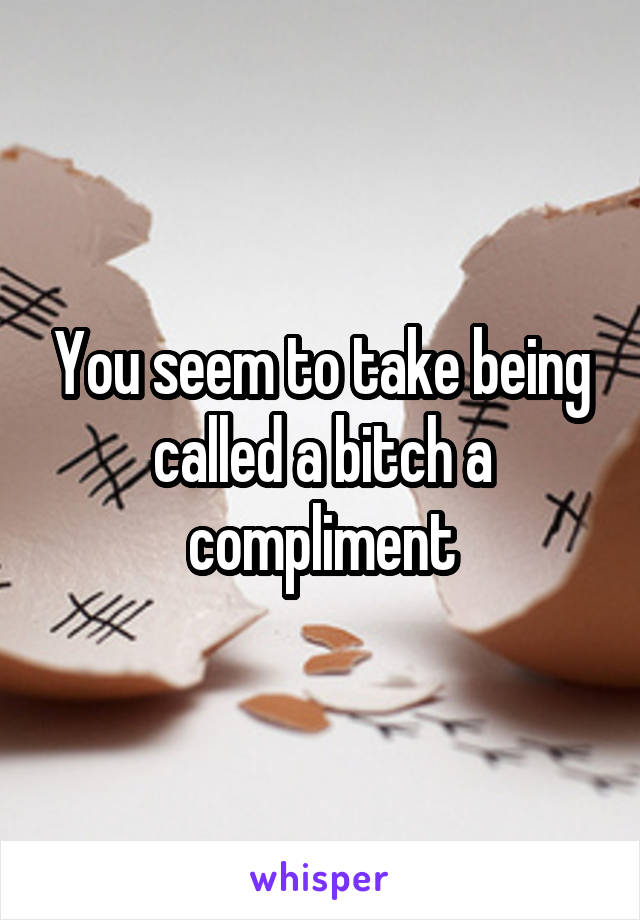 You seem to take being called a bitch a compliment