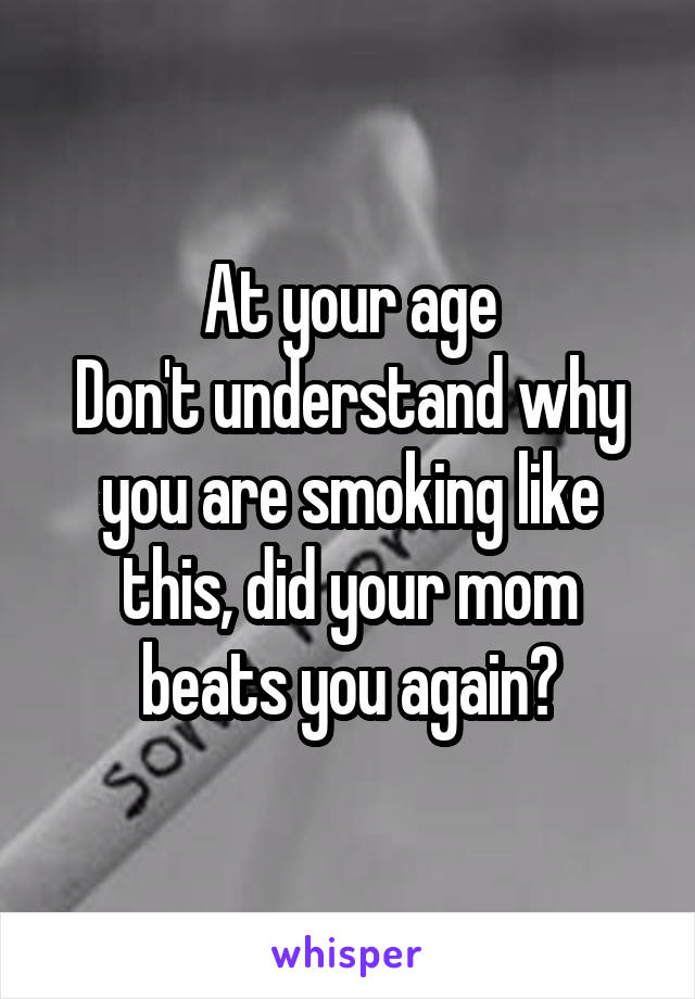 At your age
Don't understand why you are smoking like this, did your mom beats you again?