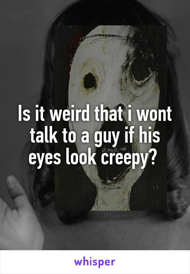 Is it weird that i wont talk to a guy if his eyes look creepy? 