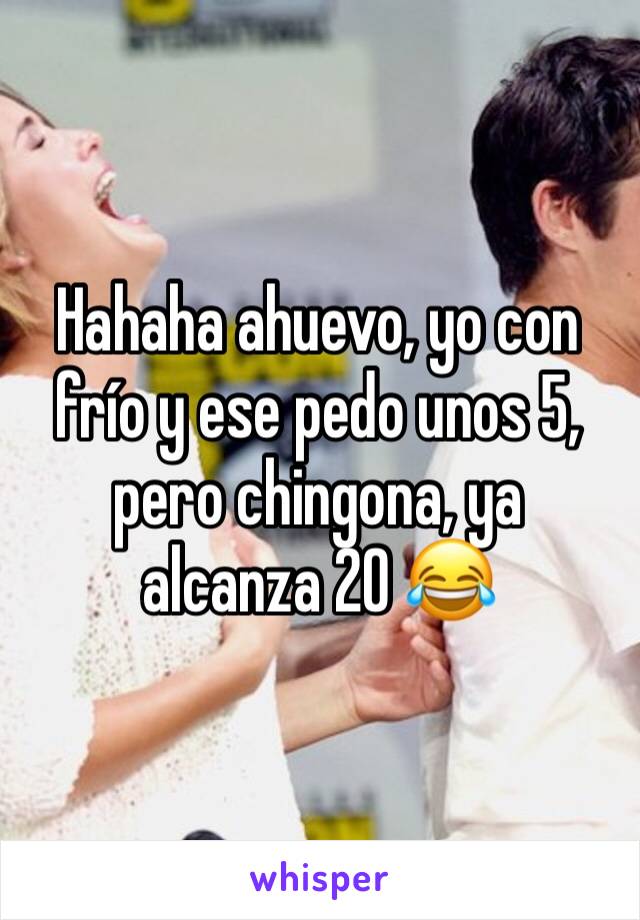 Hahaha ahuevo, yo con frío y ese pedo unos 5, pero chingona, ya alcanza 20 😂