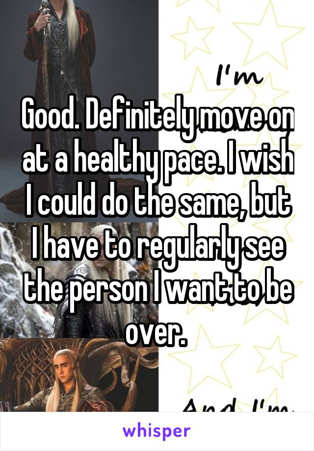 Good. Definitely move on at a healthy pace. I wish I could do the same, but I have to regularly see the person I want to be over. 