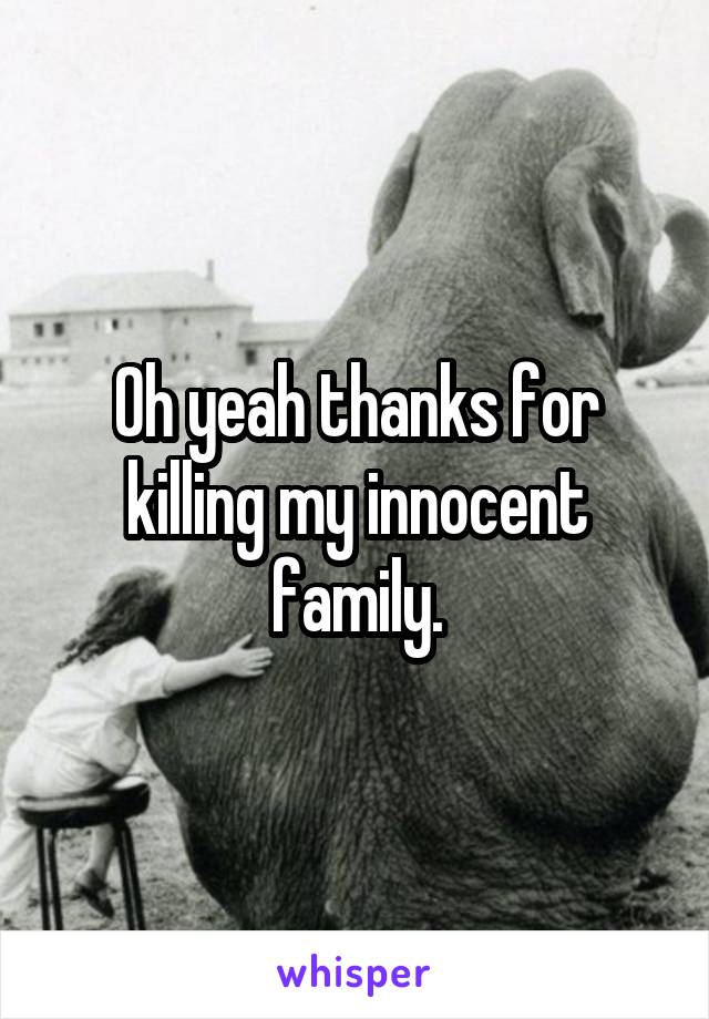 Oh yeah thanks for killing my innocent family.