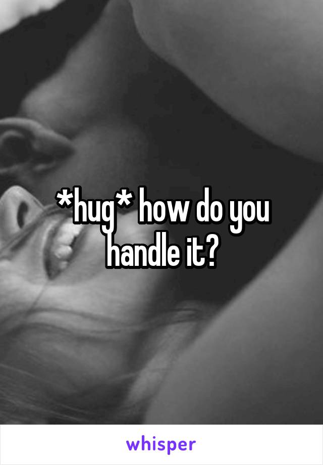 *hug* how do you handle it?