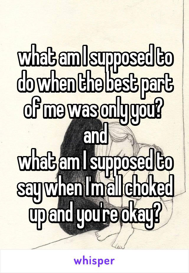 what am I supposed to do when the best part of me was only you? 
and
what am I supposed to say when I'm all choked up and you're okay?