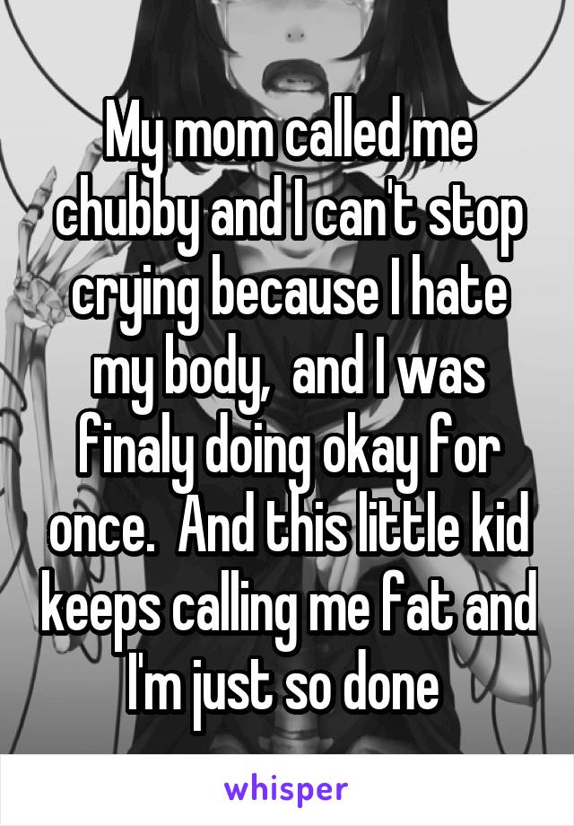 My mom called me chubby and I can't stop crying because I hate my body,  and I was finaly doing okay for once.  And this little kid keeps calling me fat and I'm just so done 