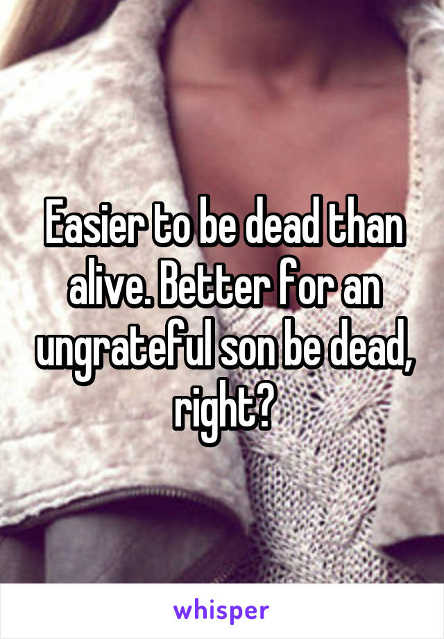 Easier to be dead than alive. Better for an ungrateful son be dead, right?