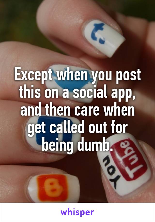 Except when you post this on a social app, and then care when get called out for being dumb.